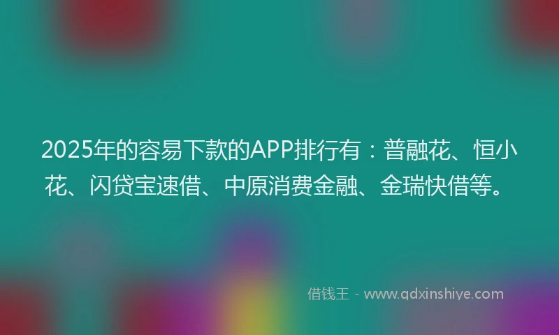 2025年的容易下款的APP排行有：普融花、恒小花、闪贷宝速借、中原消费金融、金瑞快借等。