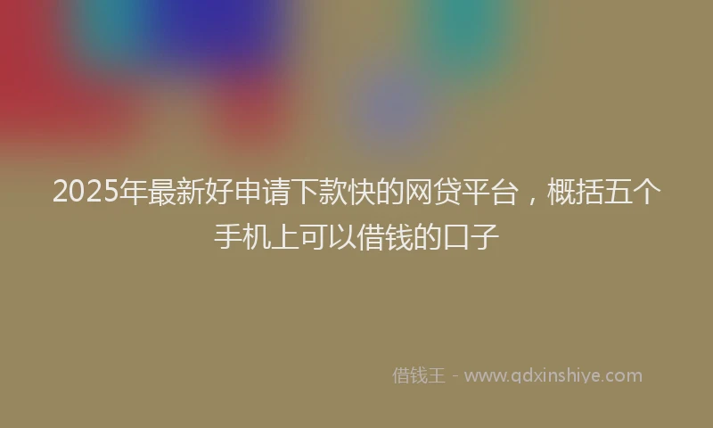 2025年最新好申请下款快的网贷平台，概括五个手机上可以借钱的口子