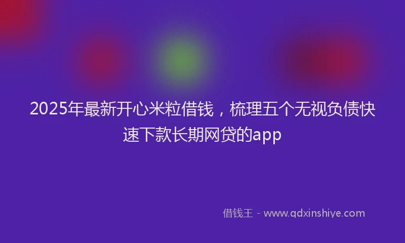 2025年最新开心米粒借钱，梳理五个无视负债快速下款长期网贷的app