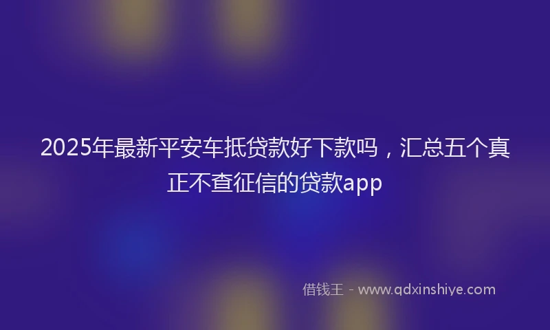 2025年最新平安车抵贷款好下款吗，汇总五个真正不查征信的贷款app