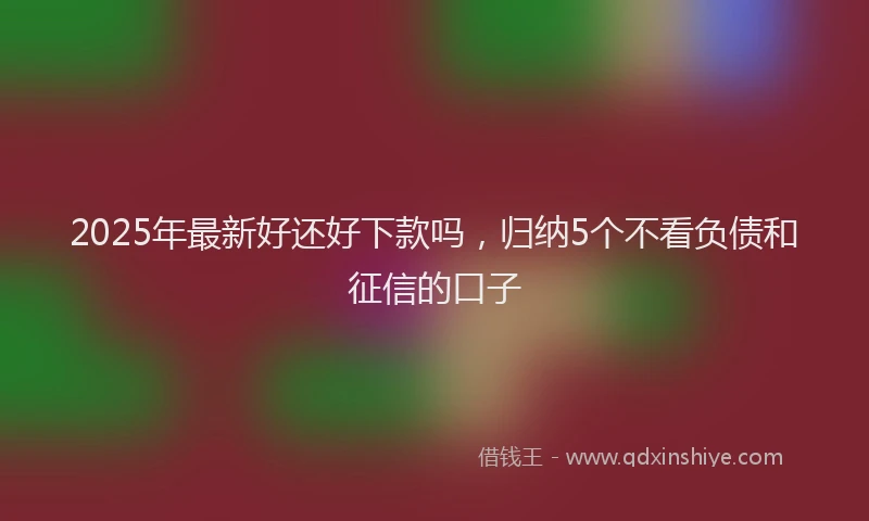 2025年最新好还好下款吗，归纳5个不看负债和征信的口子