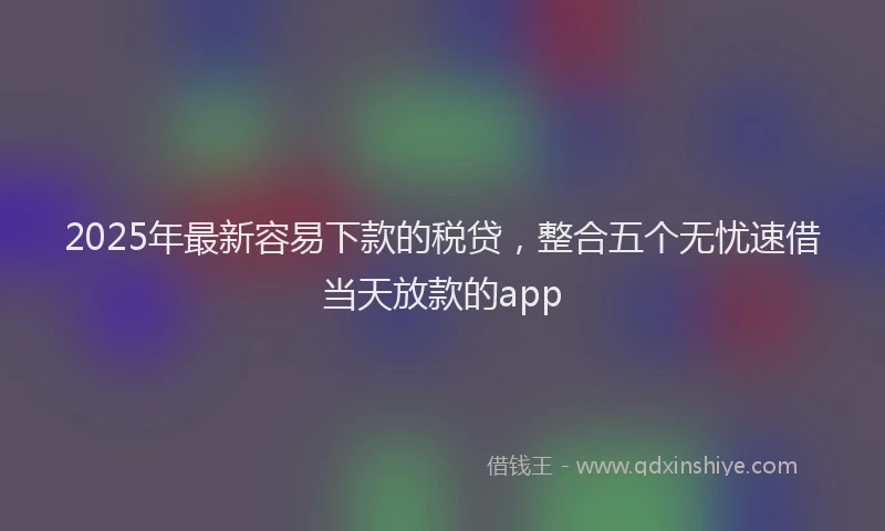 2025年最新容易下款的税贷，整合五个无忧速借当天放款的app