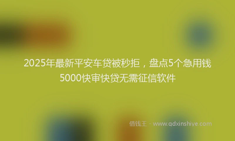 2025年最新平安车贷被秒拒，盘点5个急用钱5000快审快贷无需征信软件