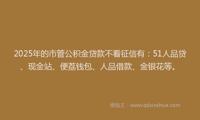 2025年的市管公积金贷款不看征信有：51人品贷、现金站、便荔钱包、人品借款、金银花等。