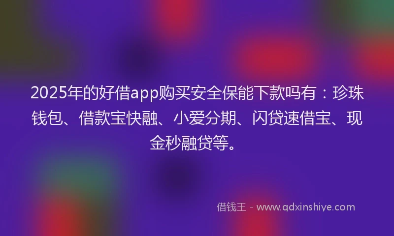2025年的好借app购买安全保能下款吗有：珍珠钱包、借款宝快融、小爱分期、闪贷速借宝、现金秒融贷等。