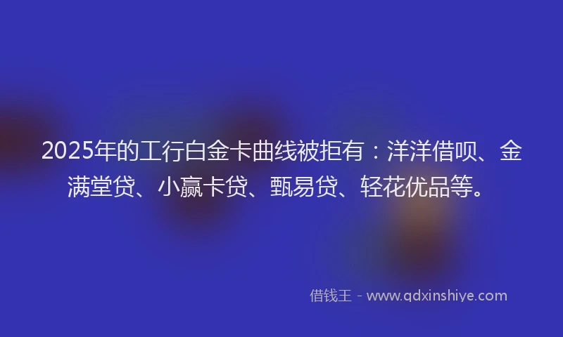 2025年的工行白金卡曲线被拒有：洋洋借呗、金满堂贷、小赢卡贷、甄易贷、轻花优品等。