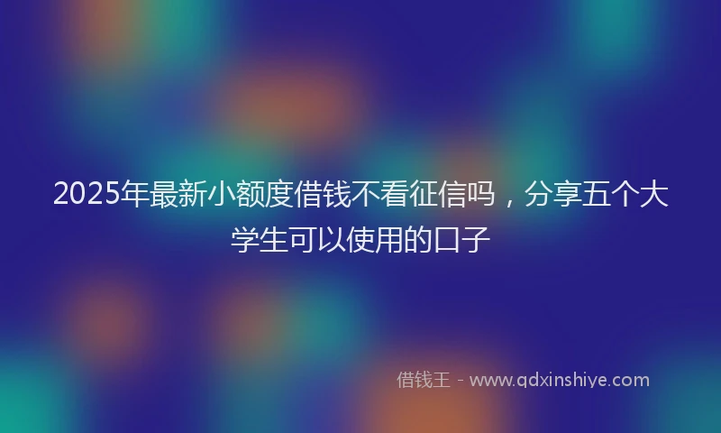 2025年最新小额度借钱不看征信吗，分享五个大学生可以使用的口子