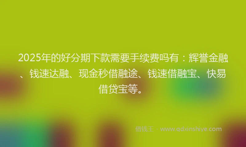 2025年的好分期下款需要手续费吗有：辉誉金融、钱速达融、现金秒借融途、钱速借融宝、快易借贷宝等。