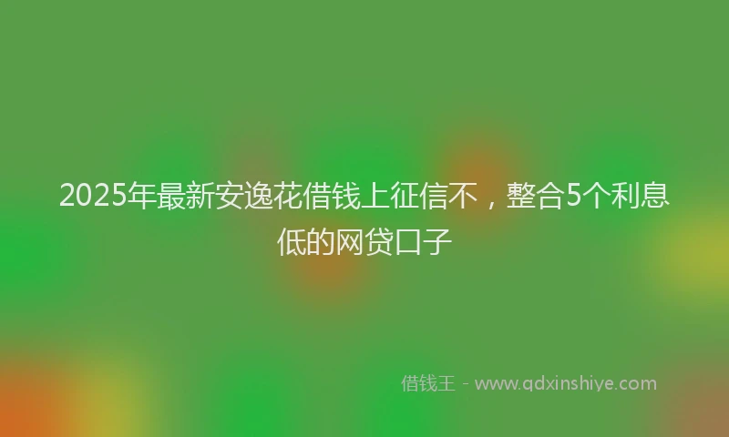 2025年最新安逸花借钱上征信不，整合5个利息低的网贷口子