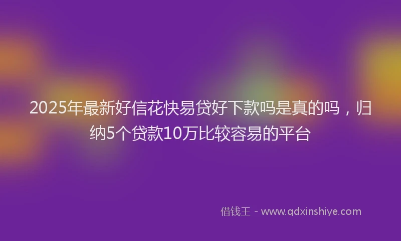 2025年最新好信花快易贷好下款吗是真的吗，归纳5个贷款10万比较容易的平台