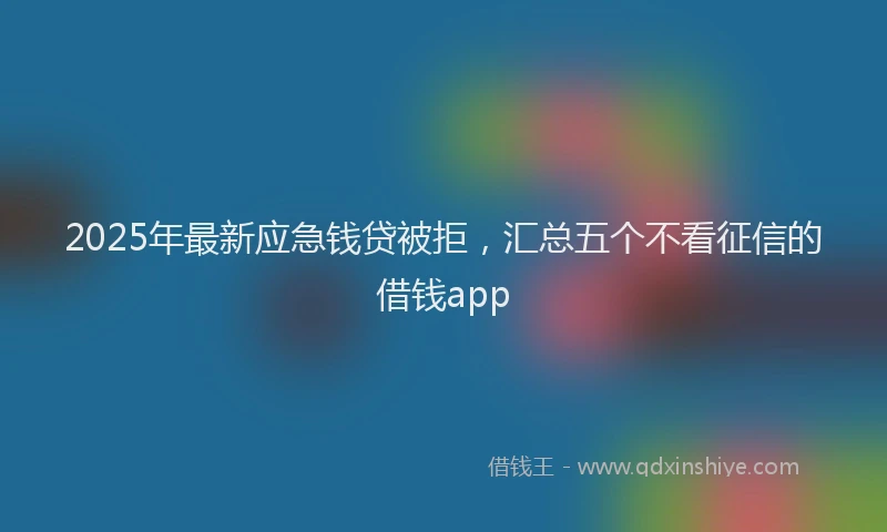 2025年最新应急钱贷被拒，汇总五个不看征信的借钱app