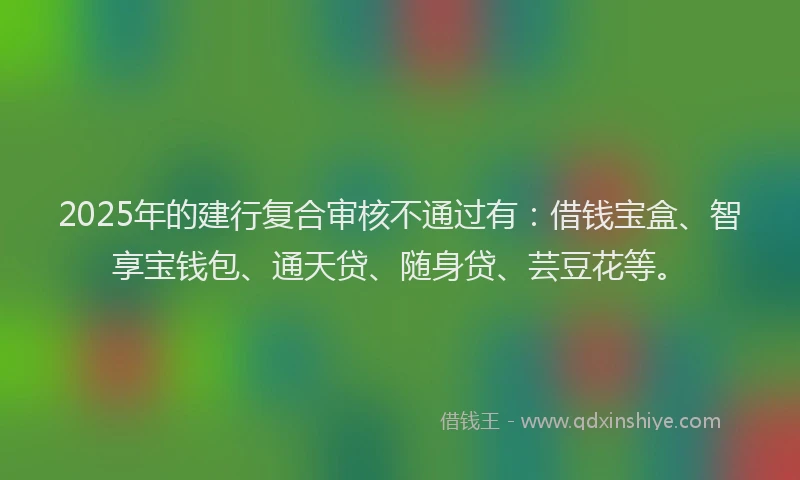 2025年的建行复合审核不通过有：借钱宝盒、智享宝钱包、通天贷、随身贷、芸豆花等。
