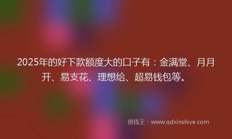 2025年的好下款额度大的口子有：金满堂、月月开、易支花、理想给、超易钱包等。