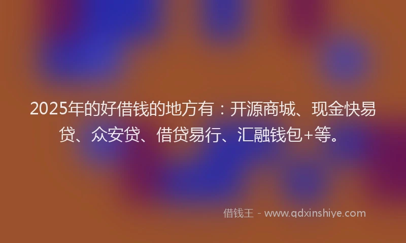 2025年的好借钱的地方有：开源商城、现金快易贷、众安贷、借贷易行、汇融钱包+等。