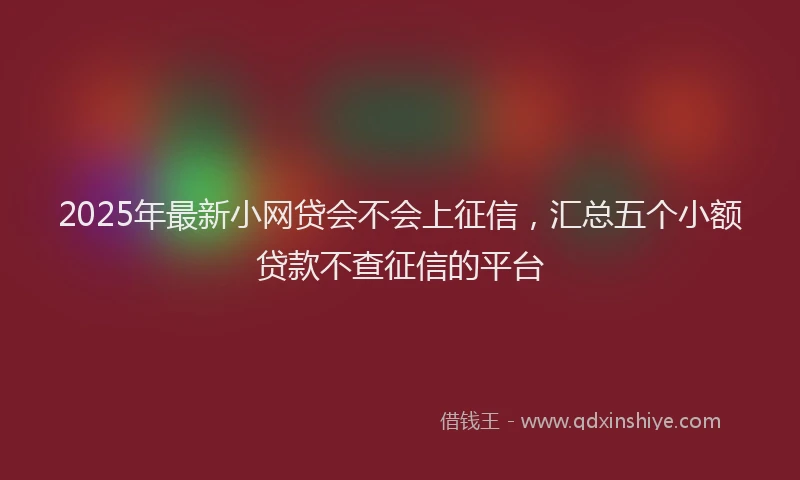 2025年最新小网贷会不会上征信，汇总五个小额贷款不查征信的平台