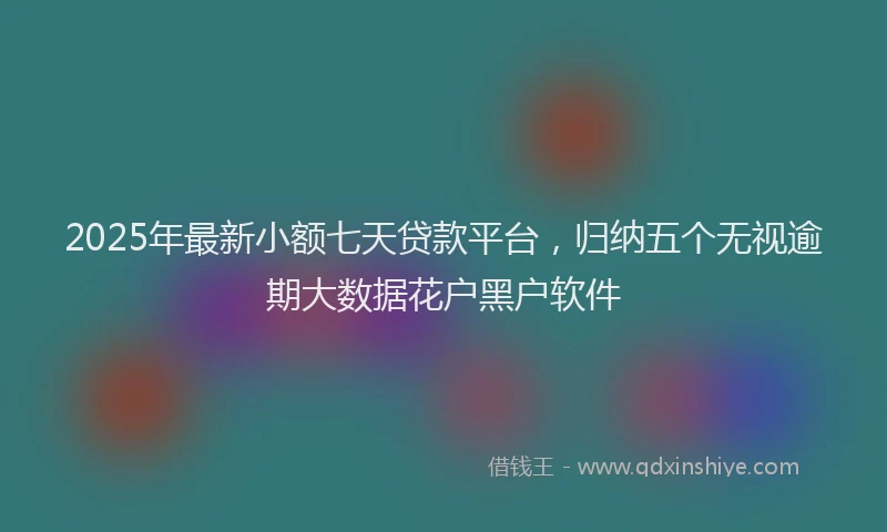 2025年最新小额七天贷款平台，归纳五个无视逾期大数据花户黑户软件