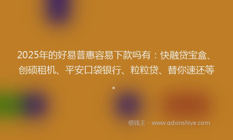 2025年的好易普惠容易下款吗有：快融贷宝盒、创硕租机、平安口袋银行、粒粒贷、替你速还等。