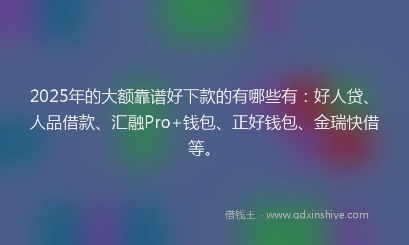 2025年的大额靠谱好下款的有哪些有：好人贷、人品借款、汇融Pro+钱包、正好钱包、金瑞快借等。