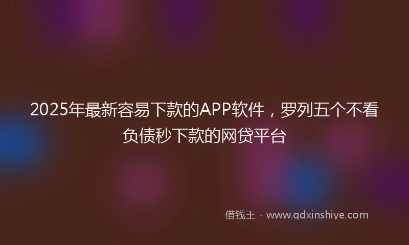 2025年最新容易下款的APP软件，罗列五个不看负债秒下款的网贷平台