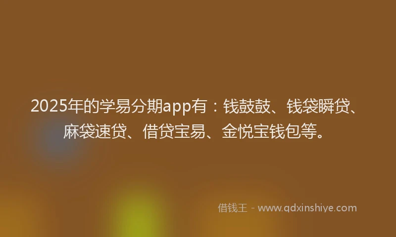 2025年的学易分期app有：钱鼓鼓、钱袋瞬贷、麻袋速贷、借贷宝易、金悦宝钱包等。