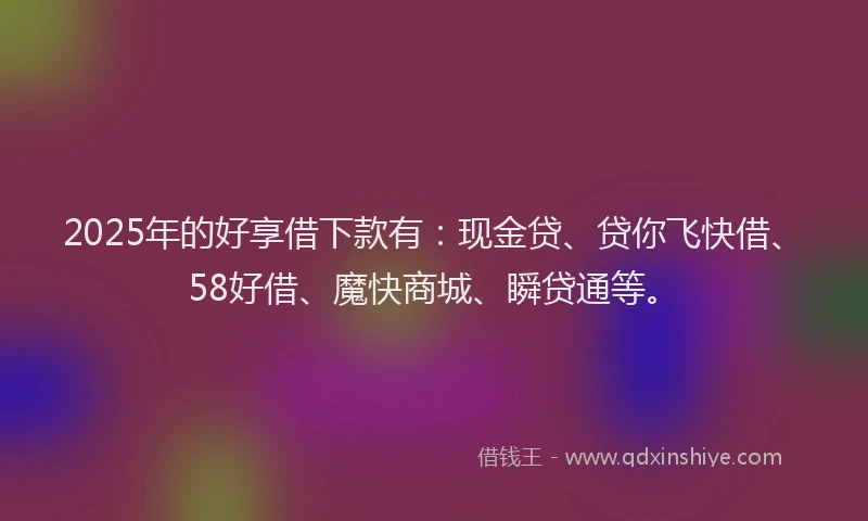 2025年的好享借下款有：现金贷、贷你飞快借、58好借、魔快商城、瞬贷通等。