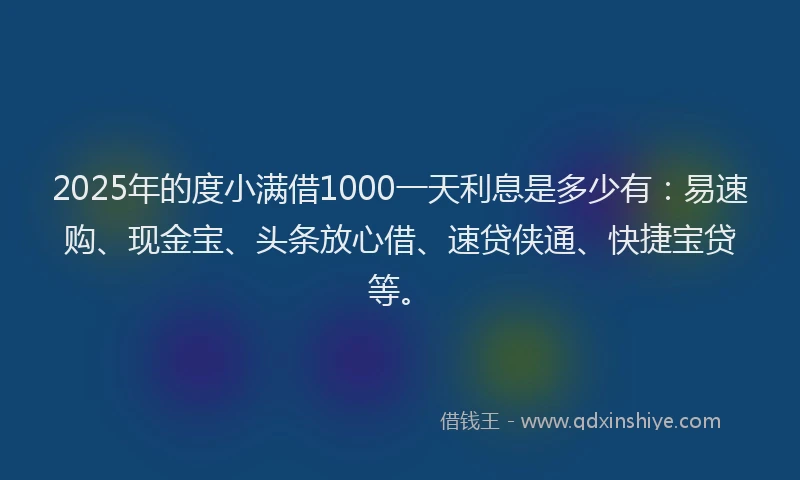 2025年的度小满借1000一天利息是多少有：易速购、现金宝、头条放心借、速贷侠通、快捷宝贷等。