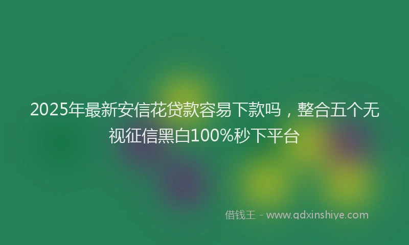 2025年最新安信花贷款容易下款吗，整合五个无视征信黑白100%秒下平台