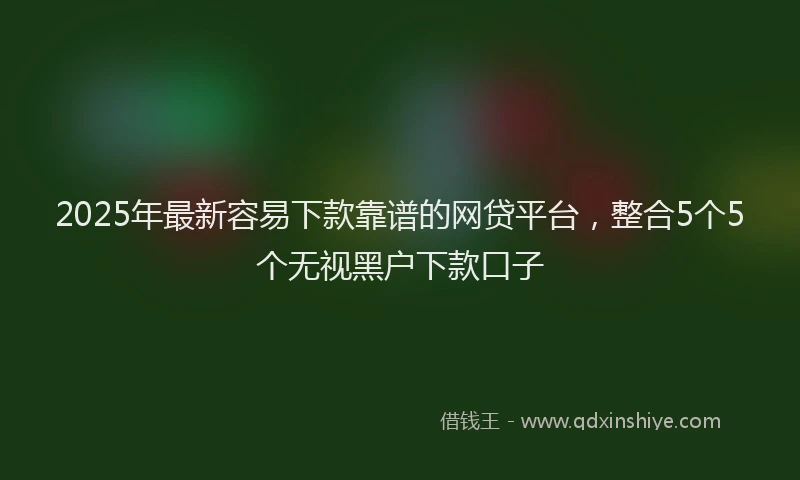 2025年最新容易下款靠谱的网贷平台，整合5个5个无视黑户下款口子