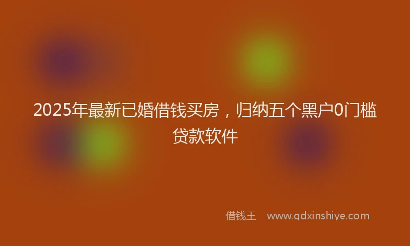 2025年最新已婚借钱买房，归纳五个黑户0门槛贷款软件