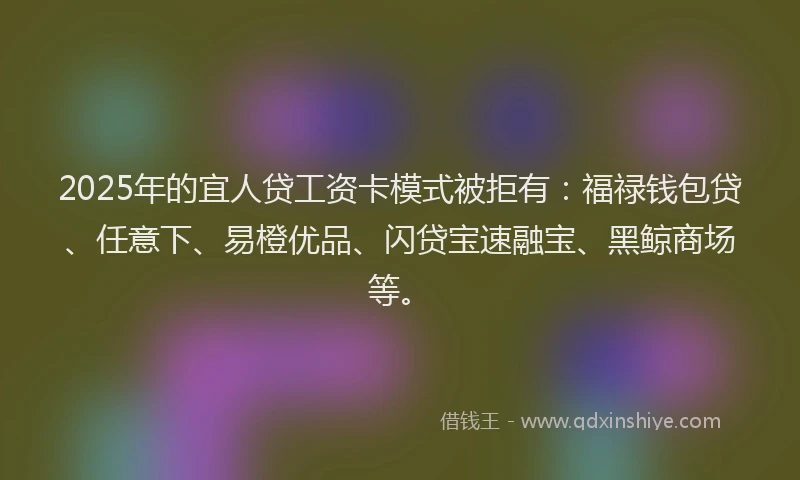 2025年的宜人贷工资卡模式被拒有：福禄钱包贷、任意下、易橙优品、闪贷宝速融宝、黑鲸商场等。