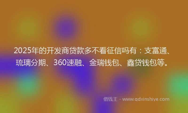 2025年的开发商贷款多不看征信吗有：支富通、琉璃分期、360速融、金瑞钱包、鑫贷钱包等。