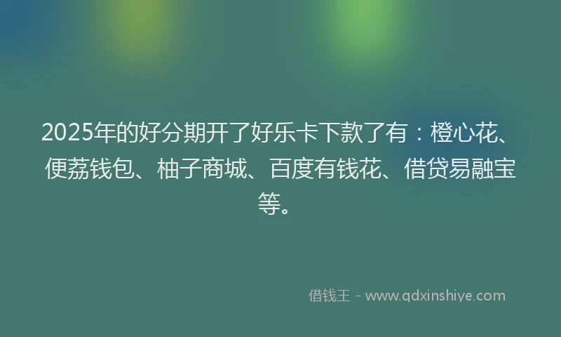 2025年的好分期开了好乐卡下款了有：橙心花、便荔钱包、柚子商城、百度有钱花、借贷易融宝等。