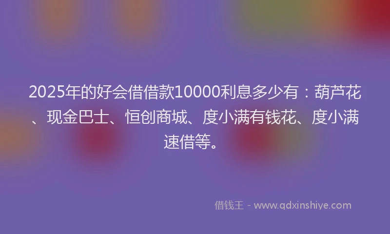 2025年的好会借借款10000利息多少有：葫芦花、现金巴士、恒创商城、度小满有钱花、度小满速借等。