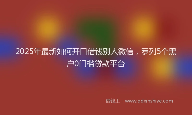 2025年最新如何开口借钱别人微信，罗列5个黑户0门槛贷款平台