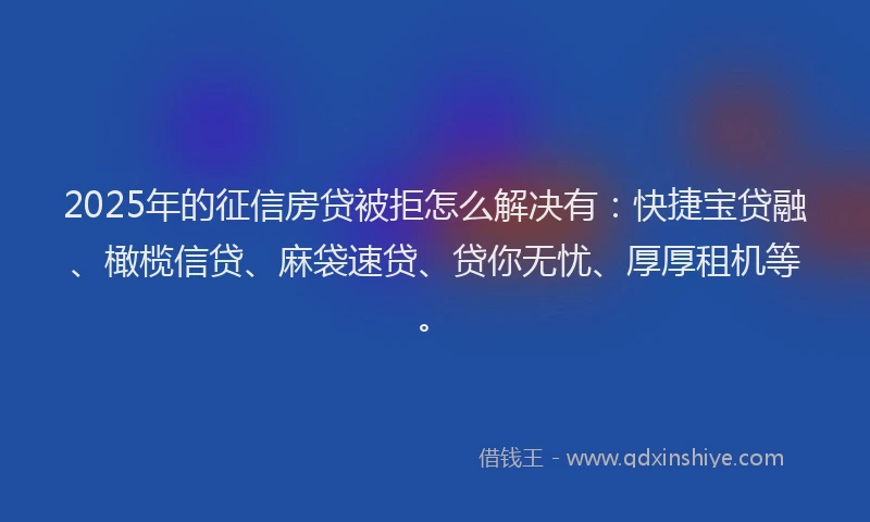 2025年的征信房贷被拒怎么解决有：快捷宝贷融、橄榄信贷、麻袋速贷、贷你无忧、厚厚租机等。