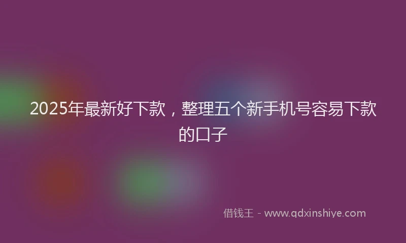 2025年最新好下款，整理五个新手机号容易下款的口子