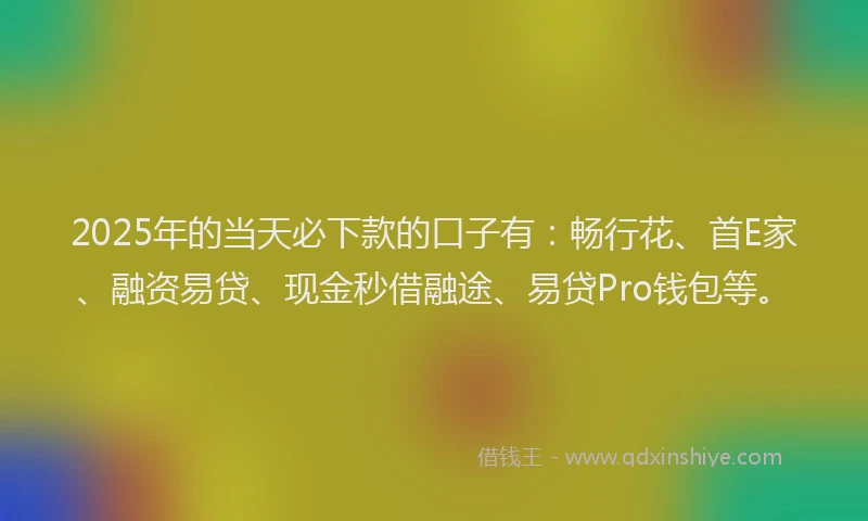2025年的当天必下款的口子有：畅行花、首E家、融资易贷、现金秒借融途、易贷Pro钱包等。