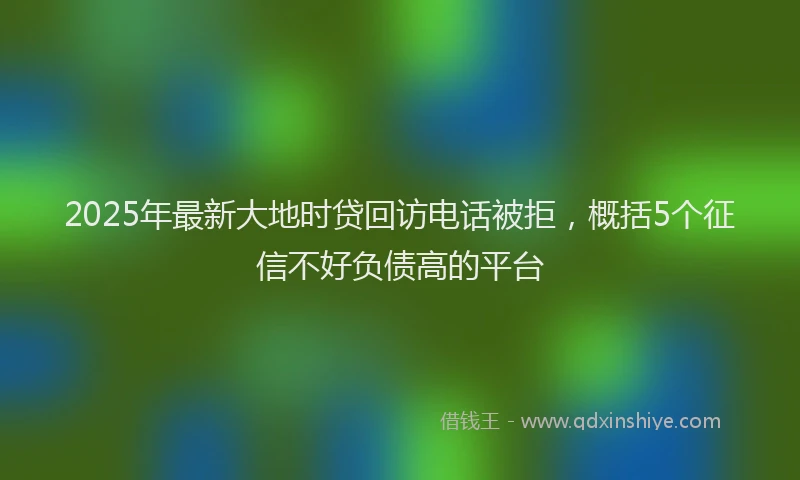 2025年最新大地时贷回访电话被拒，概括5个征信不好负债高的平台