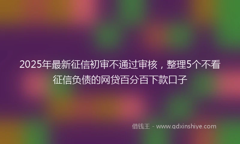 2025年最新征信初审不通过审核，整理5个不看征信负债的网贷百分百下款口子