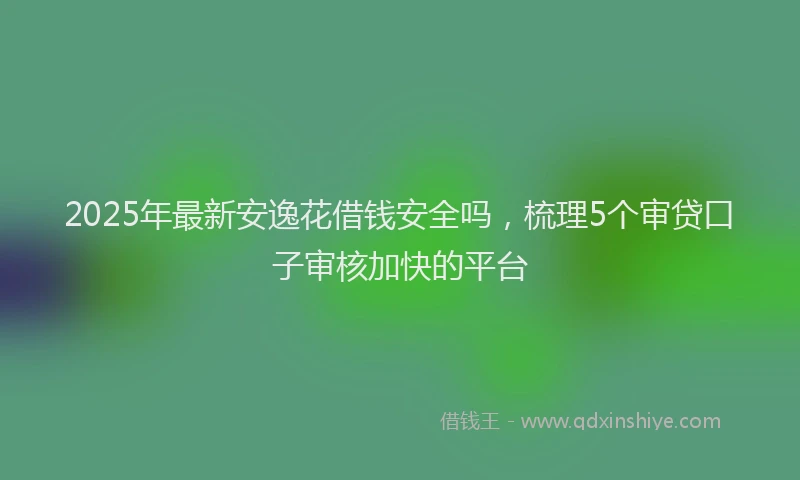2025年最新安逸花借钱安全吗，梳理5个审贷口子审核加快的平台