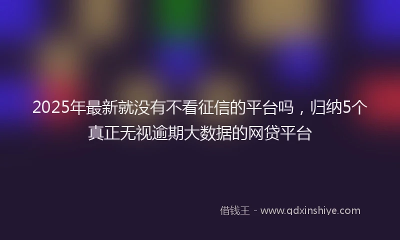 2025年最新就没有不看征信的平台吗，归纳5个真正无视逾期大数据的网贷平台