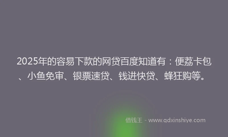 2025年的容易下款的网贷百度知道有：便荔卡包、小鱼免审、银票速贷、钱进快贷、蜂狂购等。
