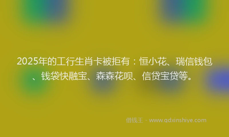 2025年的工行生肖卡被拒有：恒小花、瑞信钱包、钱袋快融宝、森森花呗、信贷宝贷等。