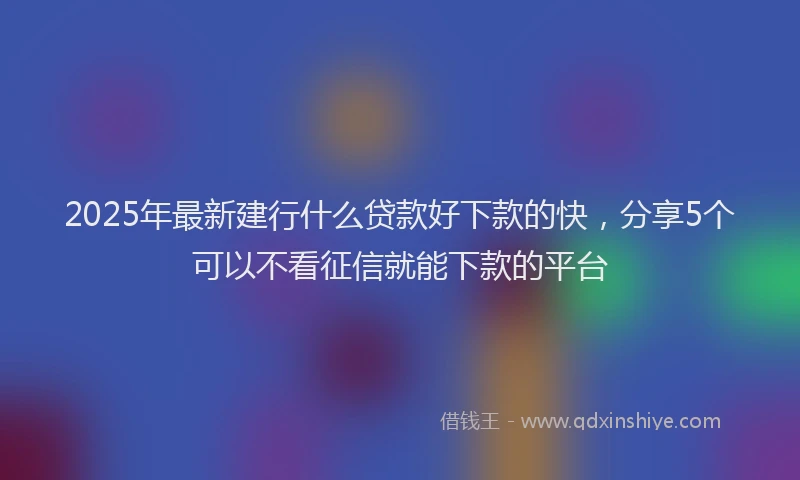 2025年最新建行什么贷款好下款的快，分享5个可以不看征信就能下款的平台