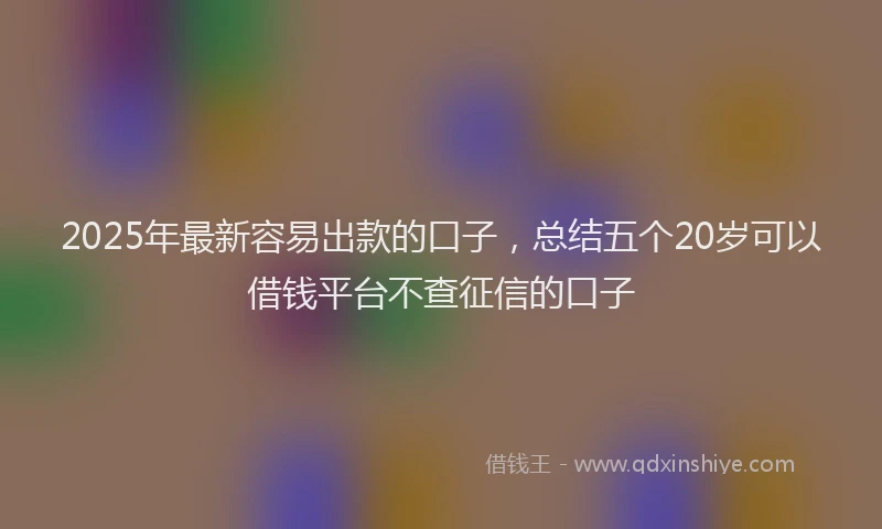 2025年最新容易出款的口子，总结五个20岁可以借钱平台不查征信的口子