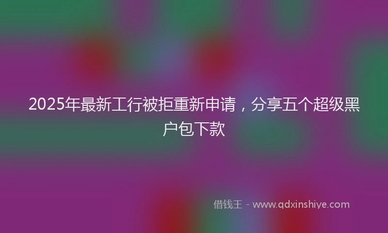 2025年最新工行被拒重新申请，分享五个超级黑户包下款