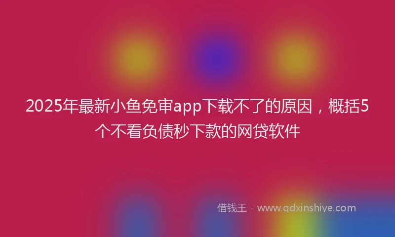 2025年最新小鱼免审app下载不了的原因，概括5个不看负债秒下款的网贷软件