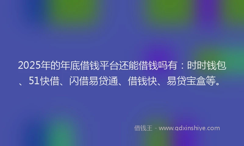2025年的年底借钱平台还能借钱吗有：时时钱包、51快借、闪借易贷通、借钱快、易贷宝盒等。