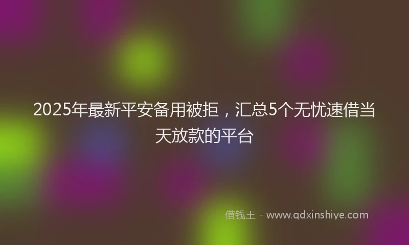 2025年最新平安备用被拒，汇总5个无忧速借当天放款的平台