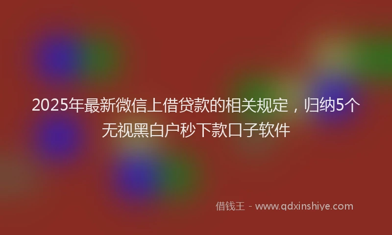 2025年最新微信上借贷款的相关规定，归纳5个无视黑白户秒下款口子软件